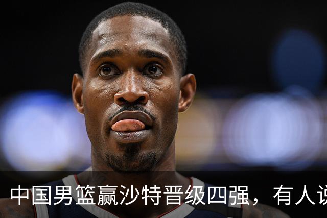 中国男篮赢沙特晋级四强，有人说打得太烂，有人说含金量拉满，你站哪边？